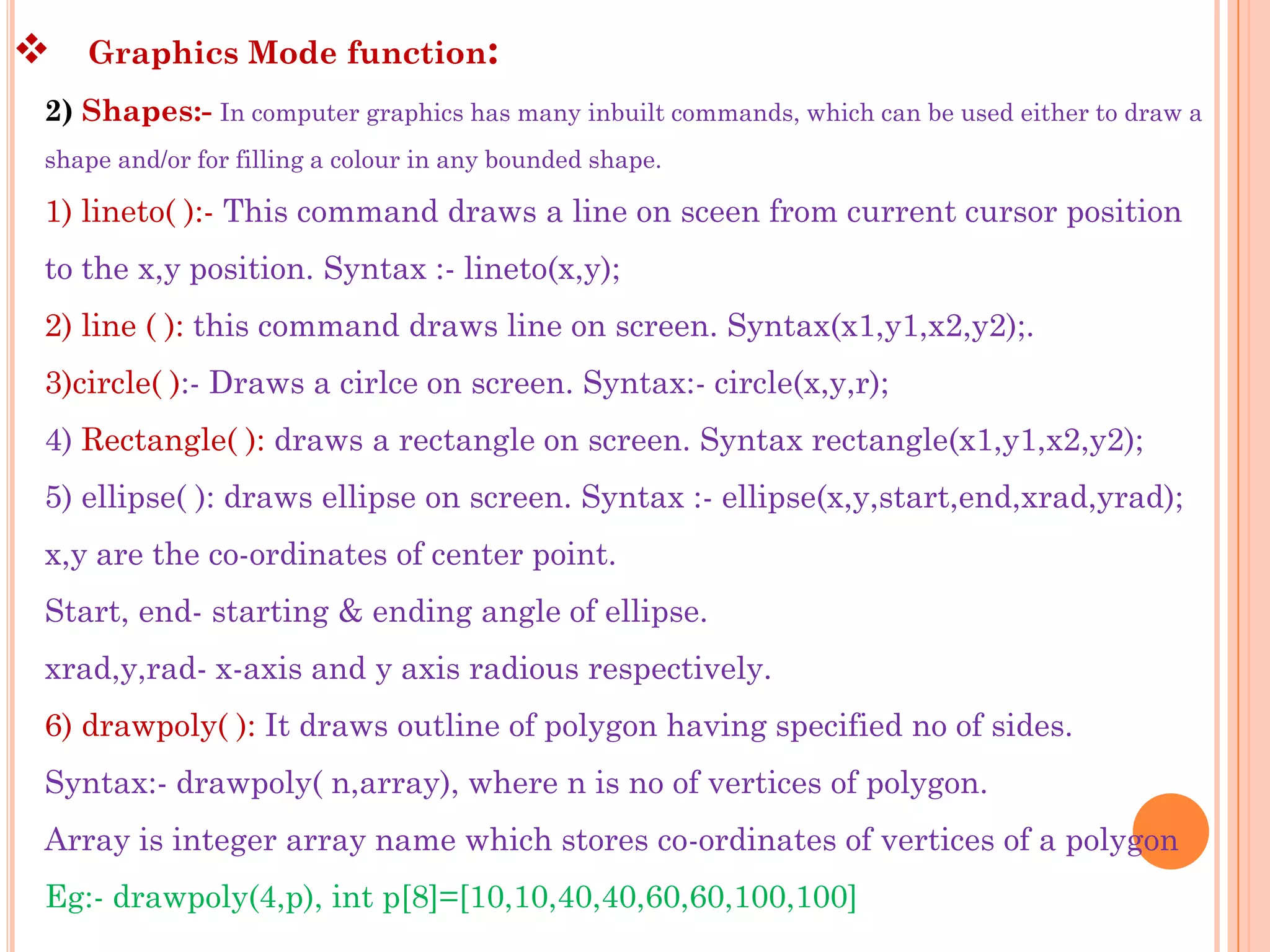    Graphics Mode function:
2) Shapes:- In computer graphics has many inbuilt commands, which can be used either to draw a
shape and/or for filling a colour in any bounded shape.

1) lineto( ):- This command draws a line on sceen from current cursor position
to the x,y position. Syntax :- lineto(x,y);
2) line ( ): this command draws line on screen. Syntax(x1,y1,x2,y2);.
3)circle( ):- Draws a cirlce on screen. Syntax:- circle(x,y,r);
4) Rectangle( ): draws a rectangle on screen. Syntax rectangle(x1,y1,x2,y2);
5) ellipse( ): draws ellipse on screen. Syntax :- ellipse(x,y,start,end,xrad,yrad);
x,y are the co-ordinates of center point.
Start, end- starting & ending angle of ellipse.
xrad,y,rad- x-axis and y axis radious respectively.
6) drawpoly( ): It draws outline of polygon having specified no of sides.
Syntax:- drawpoly( n,array), where n is no of vertices of polygon.
Array is integer array name which stores co-ordinates of vertices of a polygon
Eg:- drawpoly(4,p), int p[8]=[10,10,40,40,60,60,100,100]
 
