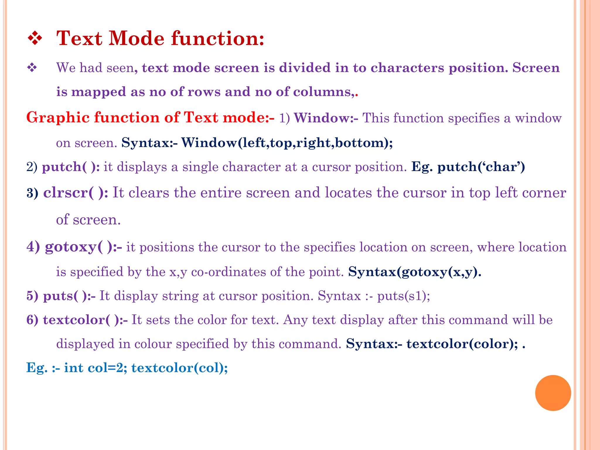  Text Mode function:
    We had seen, text mode screen is divided in to characters position. Screen
     is mapped as no of rows and no of columns,.
Graphic function of Text mode:- 1) Window:- This function specifies a window
     on screen. Syntax:- Window(left,top,right,bottom);
2) putch( ): it displays a single character at a cursor position. Eg. putch(„char‟)
3) clrscr( ): It clears the entire screen and locates the cursor in top left corner

     of screen.
4) gotoxy( ):- it positions the cursor to the specifies location on screen, where location
     is specified by the x,y co-ordinates of the point. Syntax(gotoxy(x,y).
5) puts( ):- It display string at cursor position. Syntax :- puts(s1);
6) textcolor( ):- It sets the color for text. Any text display after this command will be
     displayed in colour specified by this command. Syntax:- textcolor(color); .
Eg. :- int col=2; textcolor(col);
 