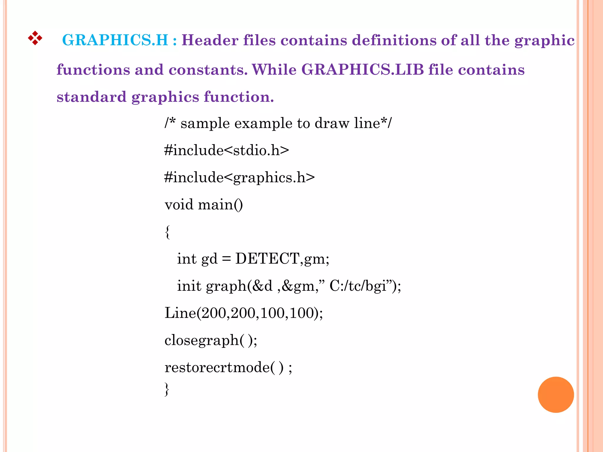    GRAPHICS.H : Header files contains definitions of all the graphic
    functions and constants. While GRAPHICS.LIB file contains
    standard graphics function.
                 /* sample example to draw line*/
                 #include<stdio.h>
                 #include<graphics.h>
                 void main()
                 {
                     int gd = DETECT,gm;
                     init graph(&d ,&gm,” C:/tc/bgi”);
                 Line(200,200,100,100);
                 closegraph( );
                 restorecrtmode( ) ;
                 }
 