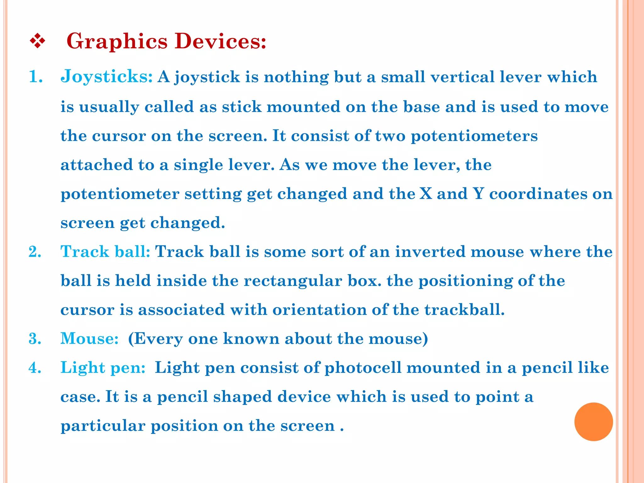  Graphics Devices:
1. Joysticks: A joystick is nothing but a small vertical lever which
     is usually called as stick mounted on the base and is used to move
     the cursor on the screen. It consist of two potentiometers
     attached to a single lever. As we move the lever, the
     potentiometer setting get changed and the X and Y coordinates on
     screen get changed.
2.   Track ball: Track ball is some sort of an inverted mouse where the
     ball is held inside the rectangular box. the positioning of the
     cursor is associated with orientation of the trackball.
3.   Mouse: (Every one known about the mouse)
4.   Light pen: Light pen consist of photocell mounted in a pencil like
     case. It is a pencil shaped device which is used to point a
     particular position on the screen .
 