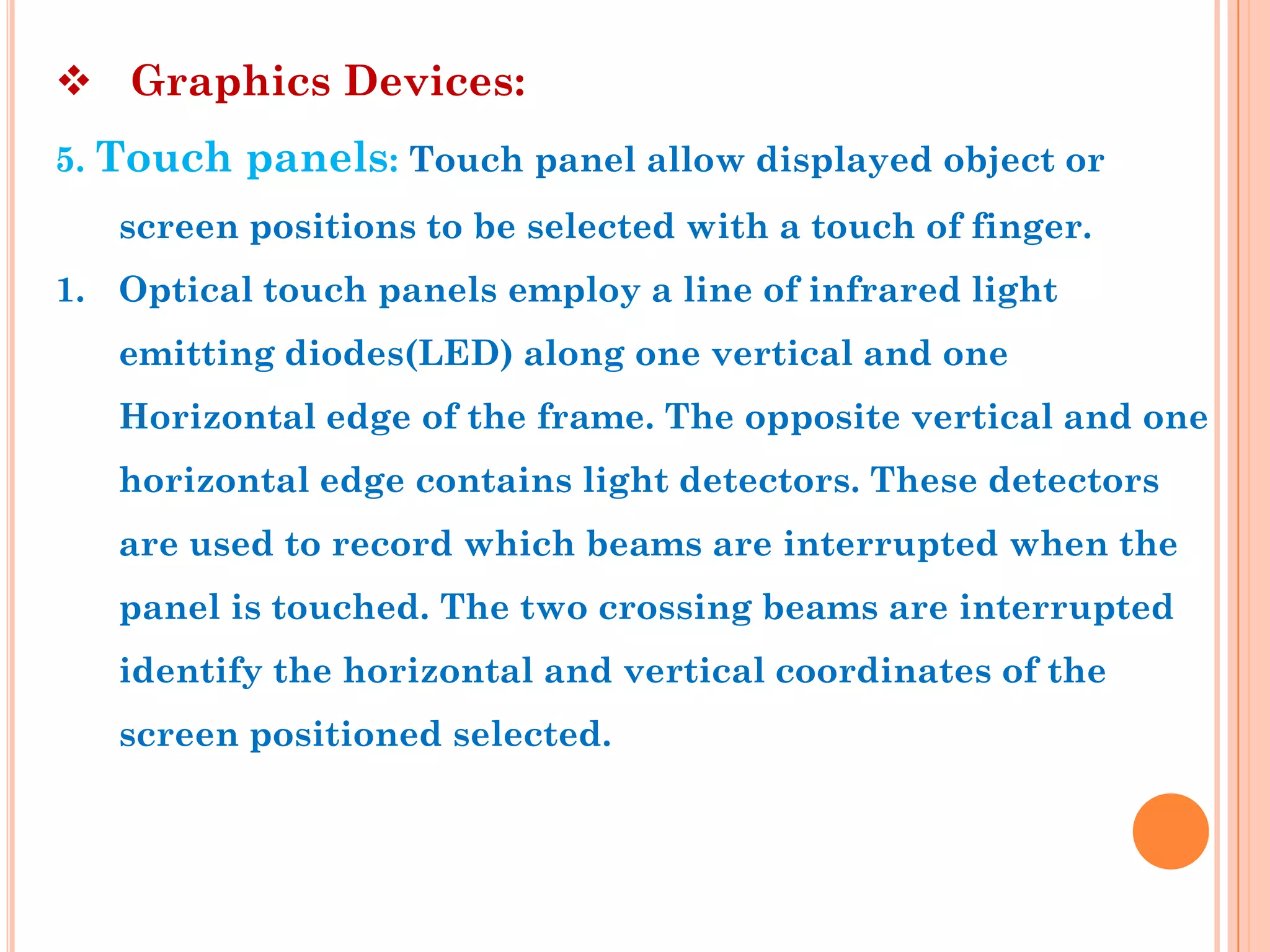  Graphics Devices:
5. Touch panels: Touch panel allow displayed object or
   screen positions to be selected with a touch of finger.
1. Optical touch panels employ a line of infrared light
   emitting diodes(LED) along one vertical and one
   Horizontal edge of the frame. The opposite vertical and one
   horizontal edge contains light detectors. These detectors
   are used to record which beams are interrupted when the
   panel is touched. The two crossing beams are interrupted
   identify the horizontal and vertical coordinates of the
   screen positioned selected.
 