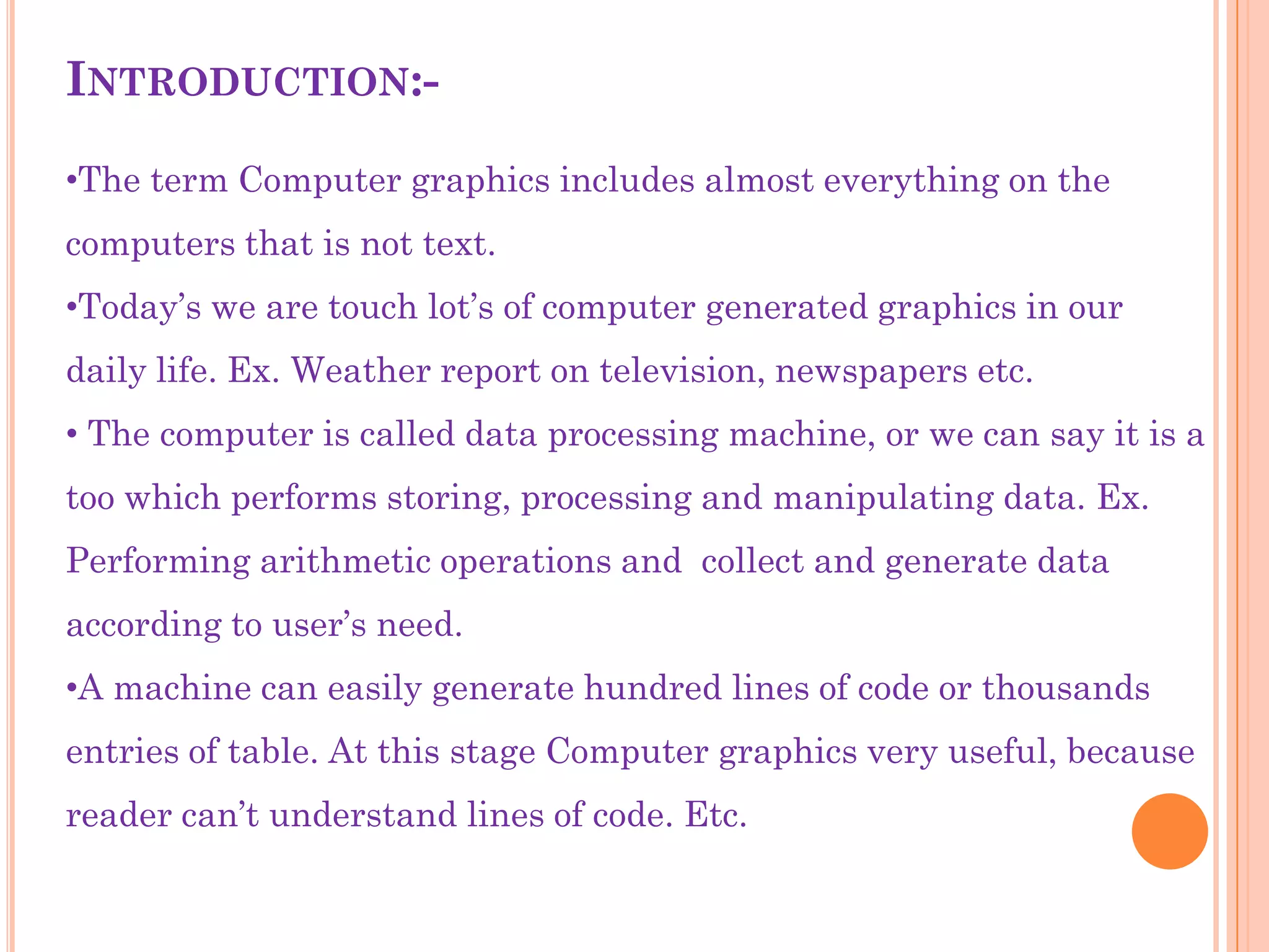 INTRODUCTION:-

•The term Computer graphics includes almost everything on the
computers that is not text.
•Today‟s we are touch lot‟s of computer generated graphics in our
daily life. Ex. Weather report on television, newspapers etc.
• The computer is called data processing machine, or we can say it is a
too which performs storing, processing and manipulating data. Ex.
Performing arithmetic operations and collect and generate data
according to user‟s need.
•A machine can easily generate hundred lines of code or thousands
entries of table. At this stage Computer graphics very useful, because
reader can‟t understand lines of code. Etc.
 