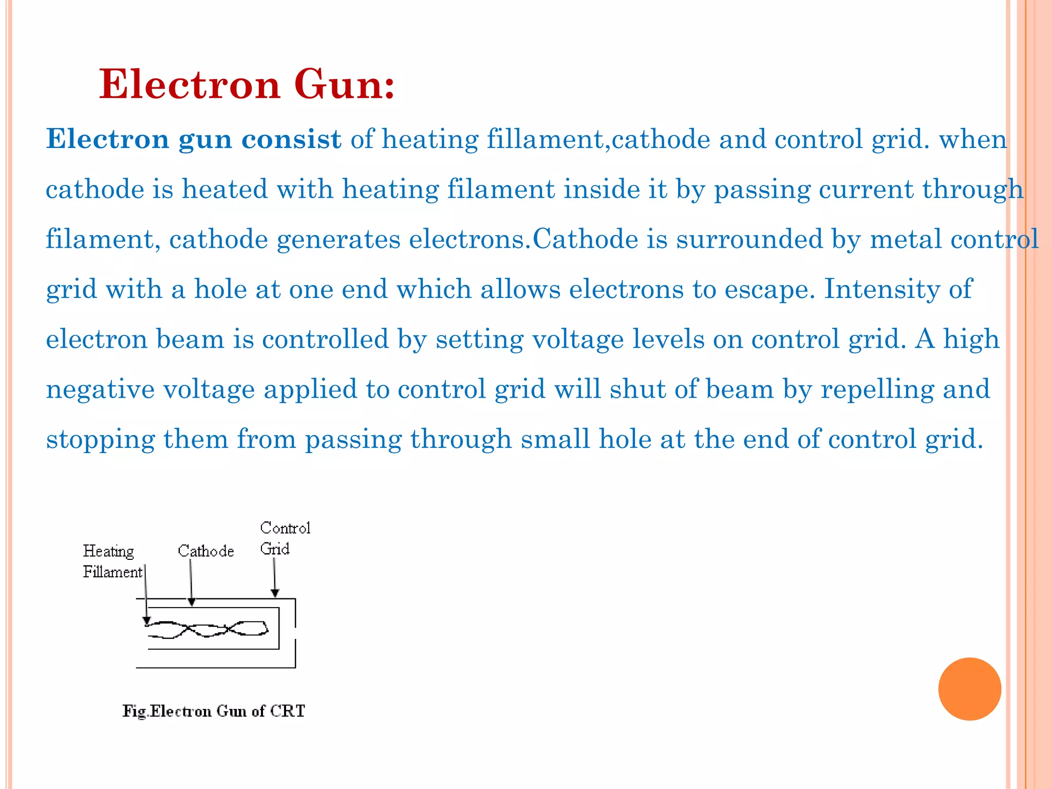 Electron Gun:
Electron gun consist of heating fillament,cathode and control grid. when
cathode is heated with heating filament inside it by passing current through
filament, cathode generates electrons.Cathode is surrounded by metal control
grid with a hole at one end which allows electrons to escape. Intensity of
electron beam is controlled by setting voltage levels on control grid. A high
negative voltage applied to control grid will shut of beam by repelling and
stopping them from passing through small hole at the end of control grid.
 