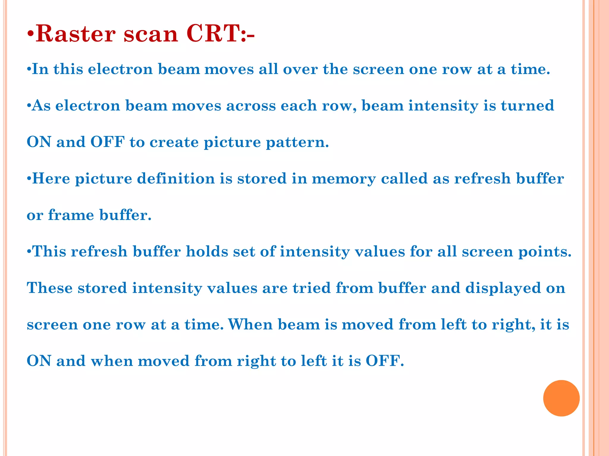 •Raster scan CRT:-
•In this electron beam moves all over the screen one row at a time.

•As electron beam moves across each row, beam intensity is turned

ON and OFF to create picture pattern.

•Here picture definition is stored in memory called as refresh buffer

or frame buffer.

•This refresh buffer holds set of intensity values for all screen points.

These stored intensity values are tried from buffer and displayed on

screen one row at a time. When beam is moved from left to right, it is

ON and when moved from right to left it is OFF.
 