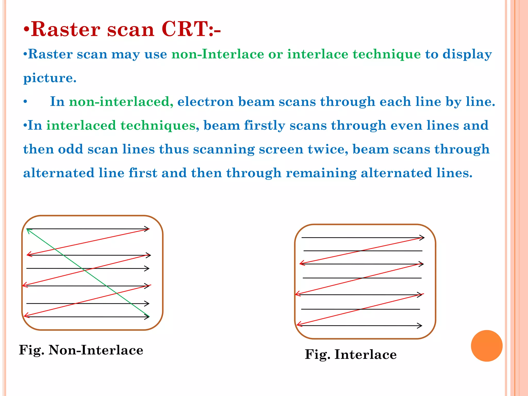 •Raster scan CRT:-
•Raster scan may use non-Interlace or interlace technique to display
picture.
•   In non-interlaced, electron beam scans through each line by line.
•In interlaced techniques, beam firstly scans through even lines and
then odd scan lines thus scanning screen twice, beam scans through
alternated line first and then through remaining alternated lines.




Fig. Non-Interlace                       Fig. Interlace
 