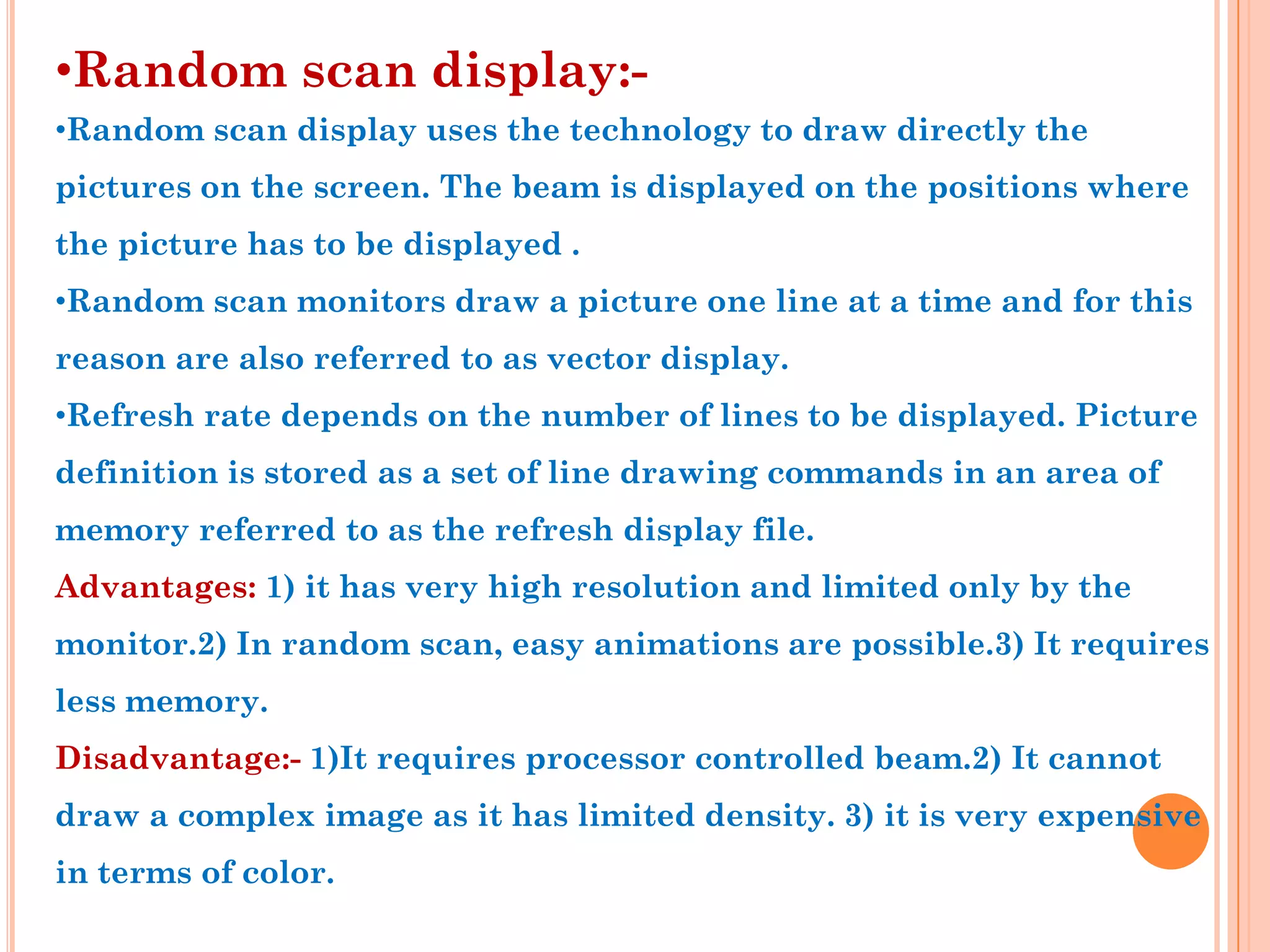 •Random scan display:-
•Random scan display uses the technology to draw directly the
pictures on the screen. The beam is displayed on the positions where
the picture has to be displayed .
•Random scan monitors draw a picture one line at a time and for this
reason are also referred to as vector display.
•Refresh rate depends on the number of lines to be displayed. Picture
definition is stored as a set of line drawing commands in an area of
memory referred to as the refresh display file.
Advantages: 1) it has very high resolution and limited only by the
monitor.2) In random scan, easy animations are possible.3) It requires
less memory.
Disadvantage:- 1)It requires processor controlled beam.2) It cannot
draw a complex image as it has limited density. 3) it is very expensive
in terms of color.
 