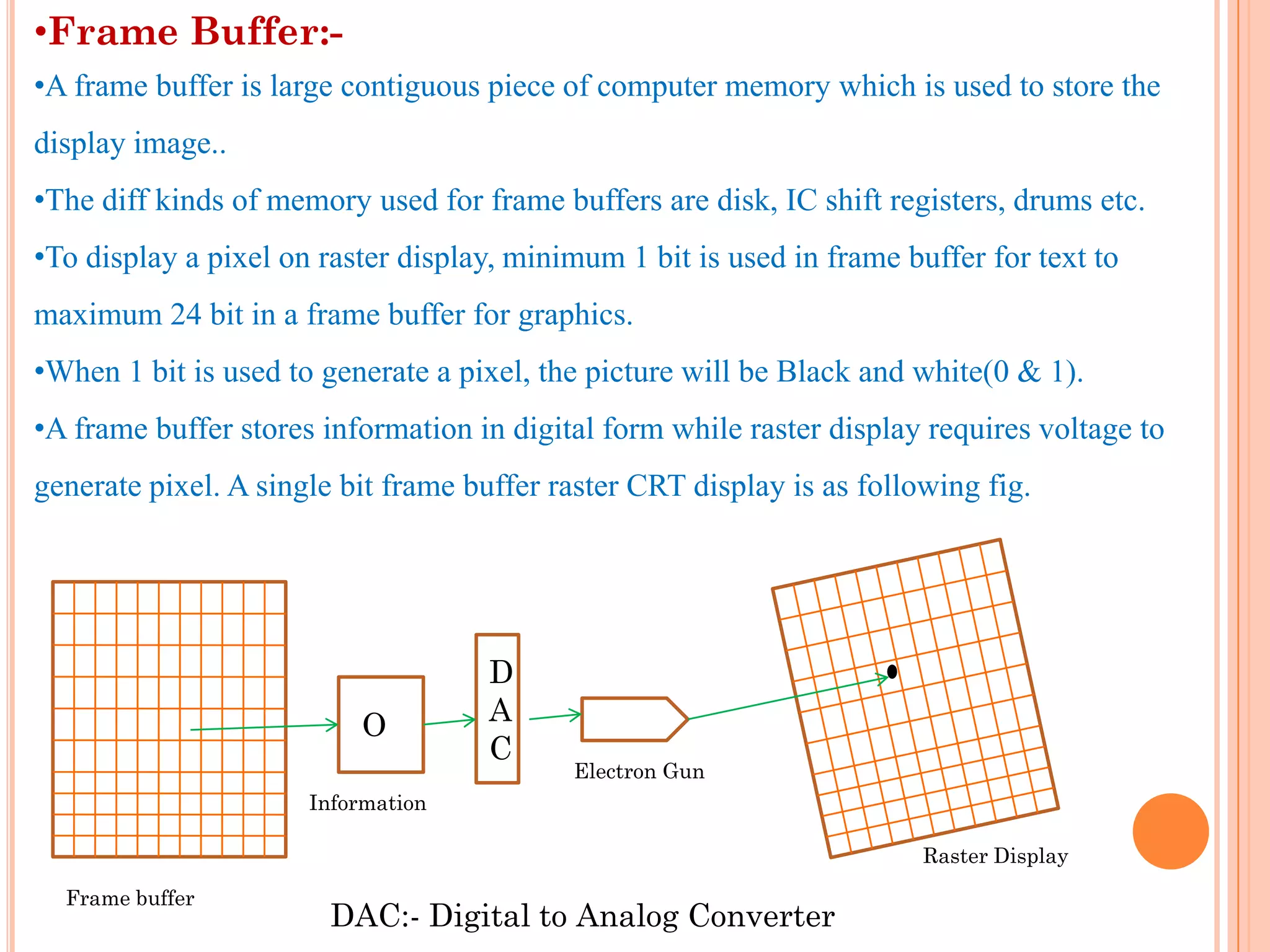 •Frame Buffer:-
•A frame buffer is large contiguous piece of computer memory which is used to store the
display image..
•The diff kinds of memory used for frame buffers are disk, IC shift registers, drums etc.
•To display a pixel on raster display, minimum 1 bit is used in frame buffer for text to
maximum 24 bit in a frame buffer for graphics.
•When 1 bit is used to generate a pixel, the picture will be Black and white(0 & 1).
•A frame buffer stores information in digital form while raster display requires voltage to
generate pixel. A single bit frame buffer raster CRT display is as following fig.




                                    D
                          O         A
                                    C
                                           Electron Gun
                      Information

                                                                        Raster Display

  Frame buffer
                        DAC:- Digital to Analog Converter
 