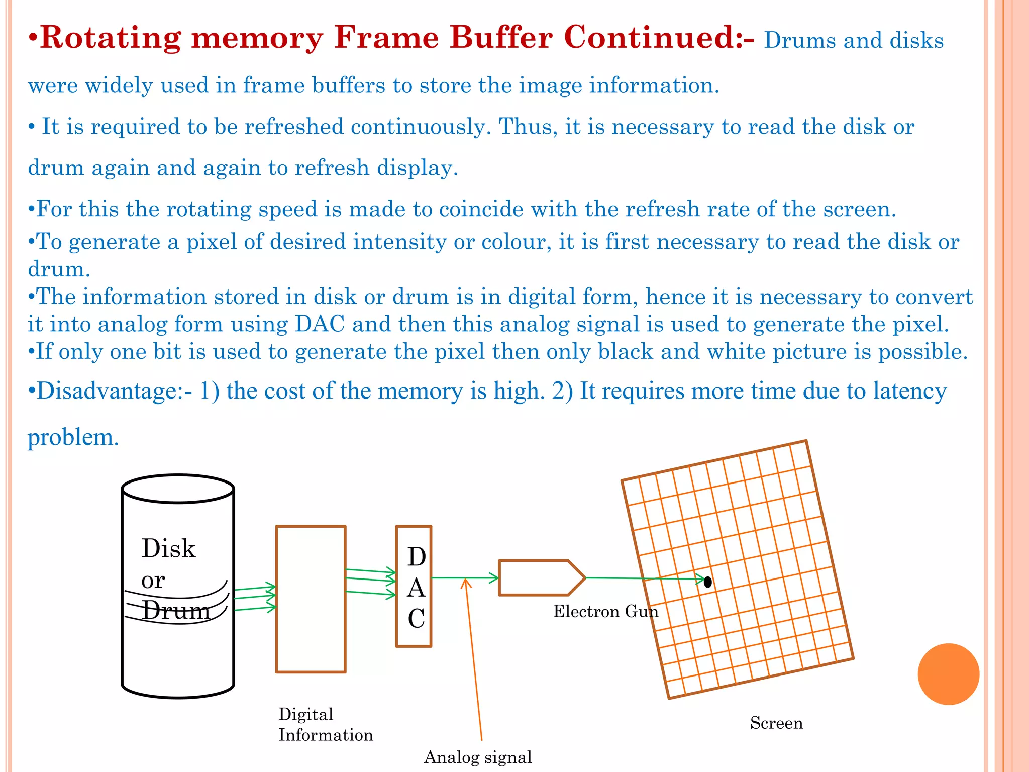 •Rotating memory Frame Buffer Continued:-                                Drums and disks
were widely used in frame buffers to store the image information.
• It is required to be refreshed continuously. Thus, it is necessary to read the disk or
drum again and again to refresh display.
•For this the rotating speed is made to coincide with the refresh rate of the screen.
•To generate a pixel of desired intensity or colour, it is first necessary to read the disk or
drum.
•The information stored in disk or drum is in digital form, hence it is necessary to convert
it into analog form using DAC and then this analog signal is used to generate the pixel.
•If only one bit is used to generate the pixel then only black and white picture is possible.
•Disadvantage:- 1) the cost of the memory is high. 2) It requires more time due to latency
problem.



           Disk                       D
           or                         A
           Drum                       C                Electron Gun




                        Digital                                        Screen
                        Information
                                       Analog signal
 
