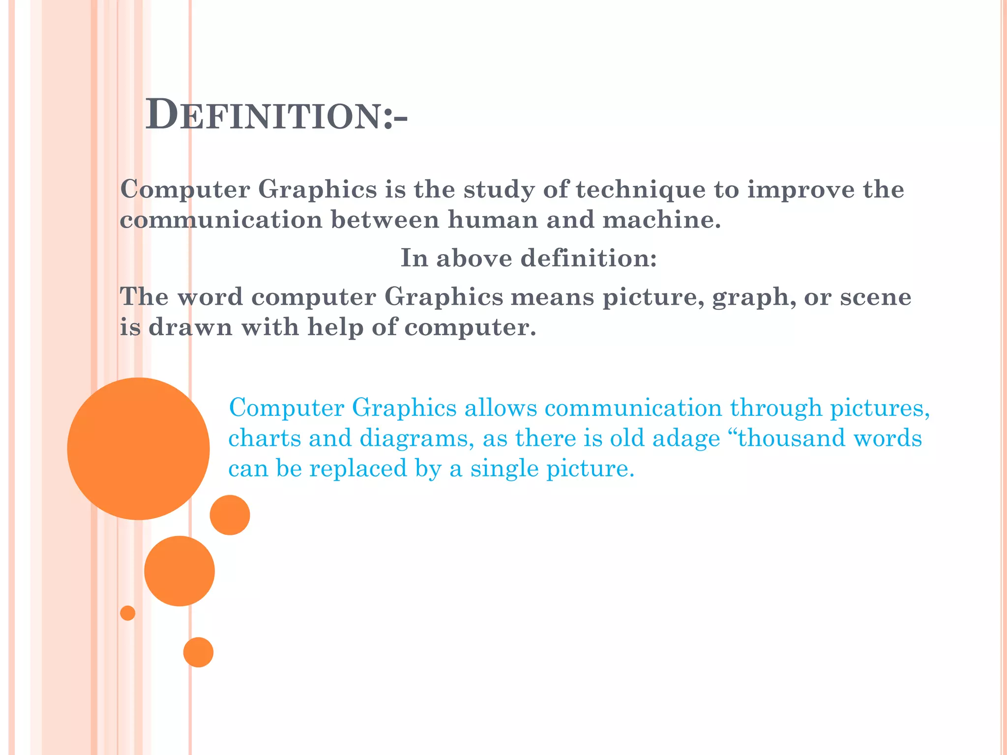 DEFINITION:-
Computer Graphics is the study of technique to improve the
communication between human and machine.
                      In above definition:
The word computer Graphics means picture, graph, or scene
is drawn with help of computer.


        Computer Graphics allows communication through pictures,
        charts and diagrams, as there is old adage “thousand words
        can be replaced by a single picture.
 