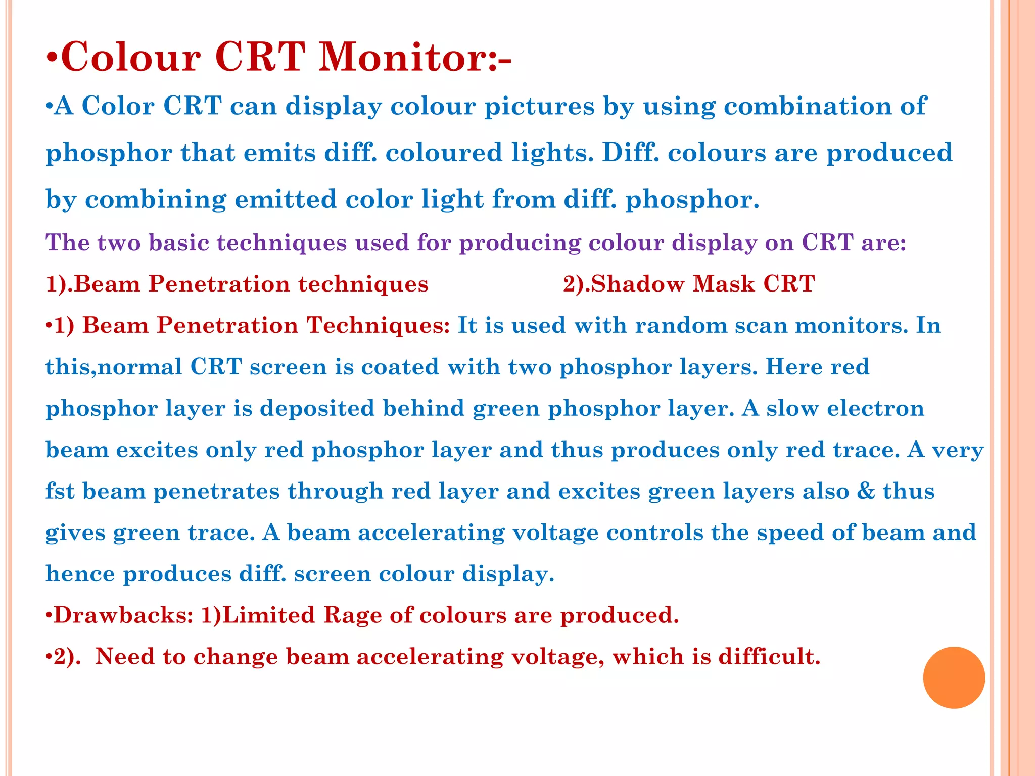 •Colour CRT Monitor:-
•A Color CRT can display colour pictures by using combination of
phosphor that emits diff. coloured lights. Diff. colours are produced
by combining emitted color light from diff. phosphor.
The two basic techniques used for producing colour display on CRT are:
1).Beam Penetration techniques                2).Shadow Mask CRT
•1) Beam Penetration Techniques: It is used with random scan monitors. In
this,normal CRT screen is coated with two phosphor layers. Here red
phosphor layer is deposited behind green phosphor layer. A slow electron
beam excites only red phosphor layer and thus produces only red trace. A very
fst beam penetrates through red layer and excites green layers also & thus
gives green trace. A beam accelerating voltage controls the speed of beam and
hence produces diff. screen colour display.
•Drawbacks: 1)Limited Rage of colours are produced.
•2). Need to change beam accelerating voltage, which is difficult.
 