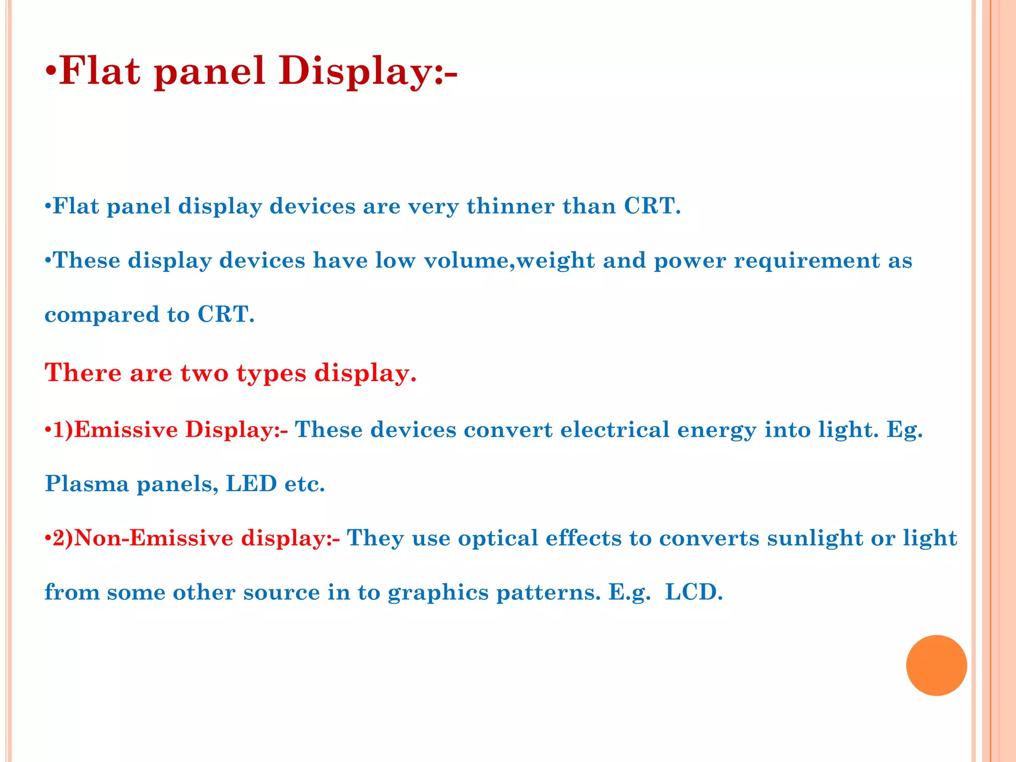•Flat panel Display:-


•Flat panel display devices are very thinner than CRT.

•These display devices have low volume,weight and power requirement as

compared to CRT.

There are two types display.

•1)Emissive Display:- These devices convert electrical energy into light. Eg.

Plasma panels, LED etc.

•2)Non-Emissive display:- They use optical effects to converts sunlight or light

from some other source in to graphics patterns. E.g. LCD.
 