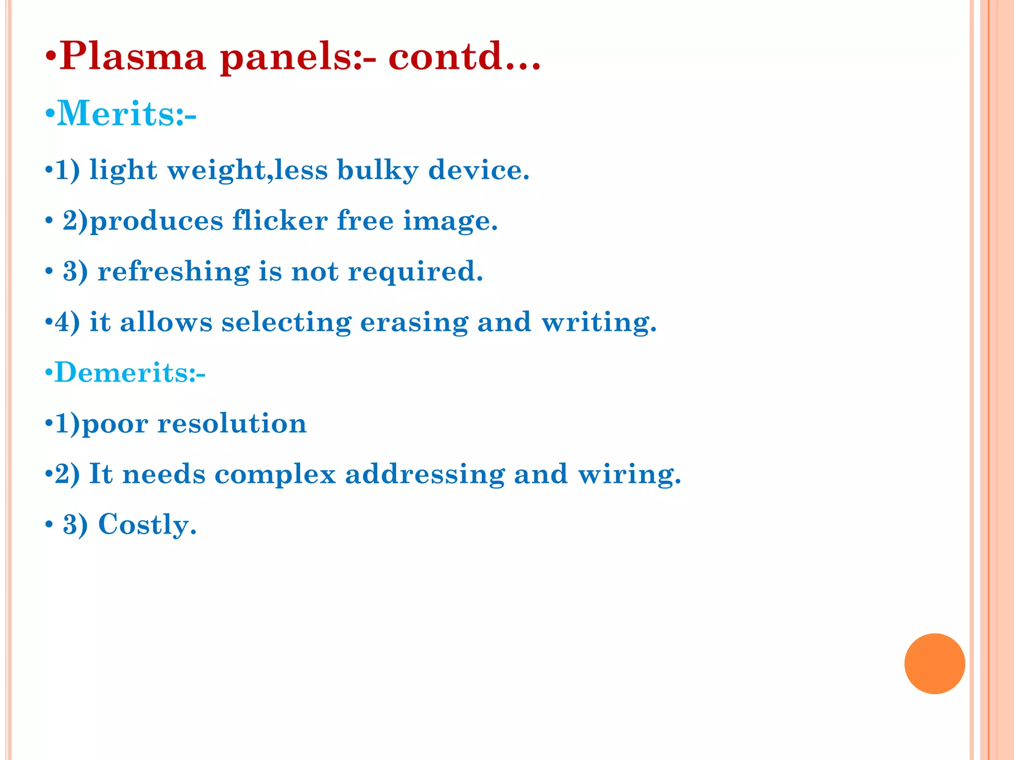 •Plasma panels:- contd…
•Merits:-
•1) light weight,less bulky device.
• 2)produces flicker free image.
• 3) refreshing is not required.
•4) it allows selecting erasing and writing.
•Demerits:-
•1)poor resolution
•2) It needs complex addressing and wiring.
• 3) Costly.
 