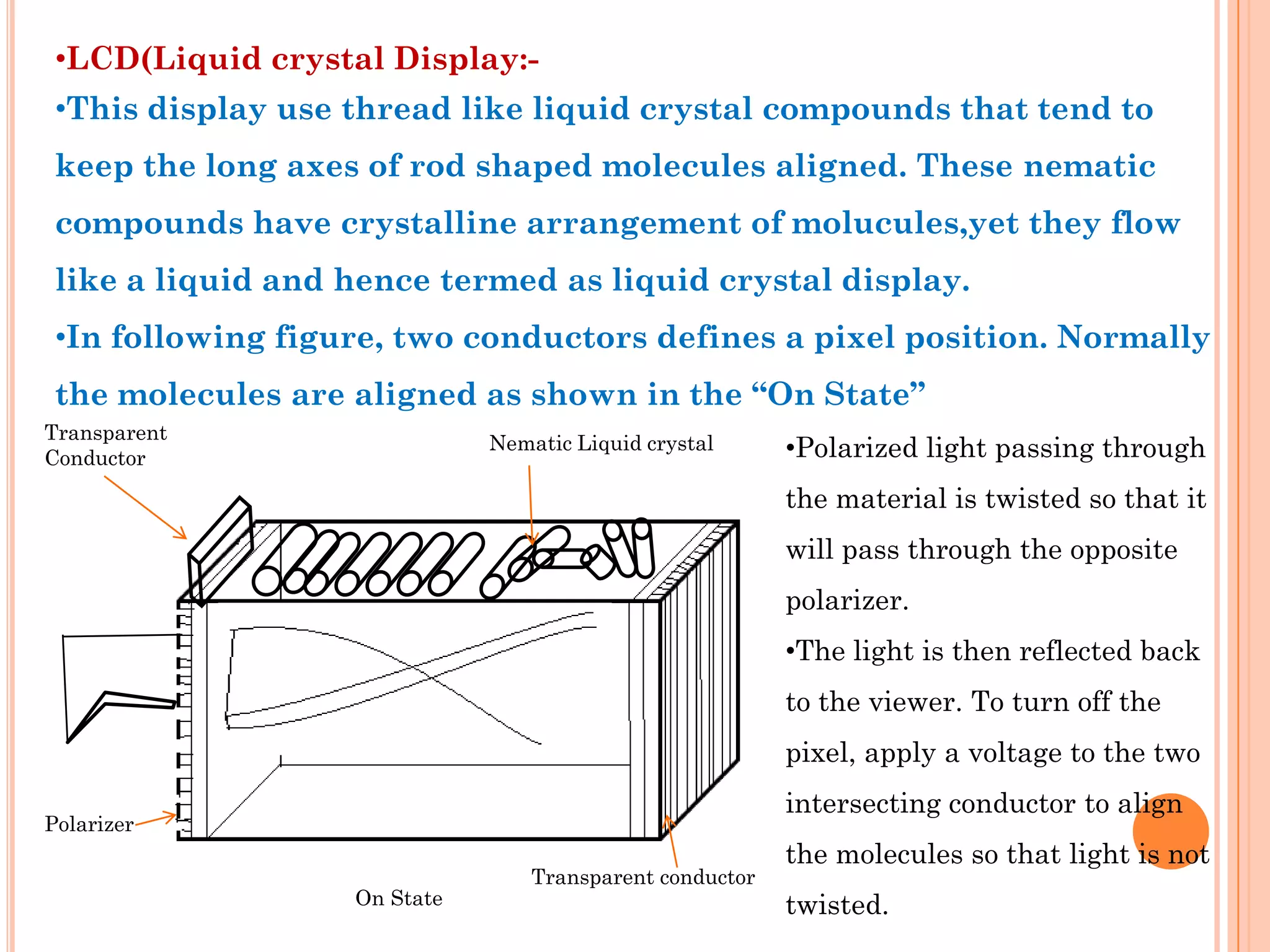 •LCD(Liquid crystal Display:-
 •This display use thread like liquid crystal compounds that tend to
 keep the long axes of rod shaped molecules aligned. These nematic
 compounds have crystalline arrangement of molucules,yet they flow
 like a liquid and hence termed as liquid crystal display.
 •In following figure, two conductors defines a pixel position. Normally
 the molecules are aligned as shown in the “On State”
Transparent
Conductor
                              Nematic Liquid crystal      •Polarized light passing through
                                                          the material is twisted so that it
                                                          will pass through the opposite
                                                          polarizer.
                                                          •The light is then reflected back
                                                          to the viewer. To turn off the
                                                          pixel, apply a voltage to the two
                                                          intersecting conductor to align
Polarizer
                                                          the molecules so that light is not
                                  Transparent conductor
                   On State                               twisted.
 