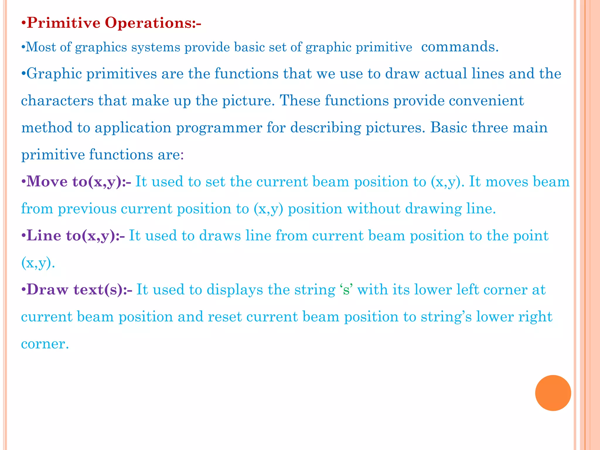 •Primitive Operations:-
•Most of graphics systems provide basic set of graphic primitive commands.

•Graphic primitives are the functions that we use to draw actual lines and the
characters that make up the picture. These functions provide convenient
method to application programmer for describing pictures. Basic three main
primitive functions are:
•Move to(x,y):- It used to set the current beam position to (x,y). It moves beam
from previous current position to (x,y) position without drawing line.
•Line to(x,y):- It used to draws line from current beam position to the point
(x,y).
•Draw text(s):- It used to displays the string „s‟ with its lower left corner at
current beam position and reset current beam position to string‟s lower right
corner.
 