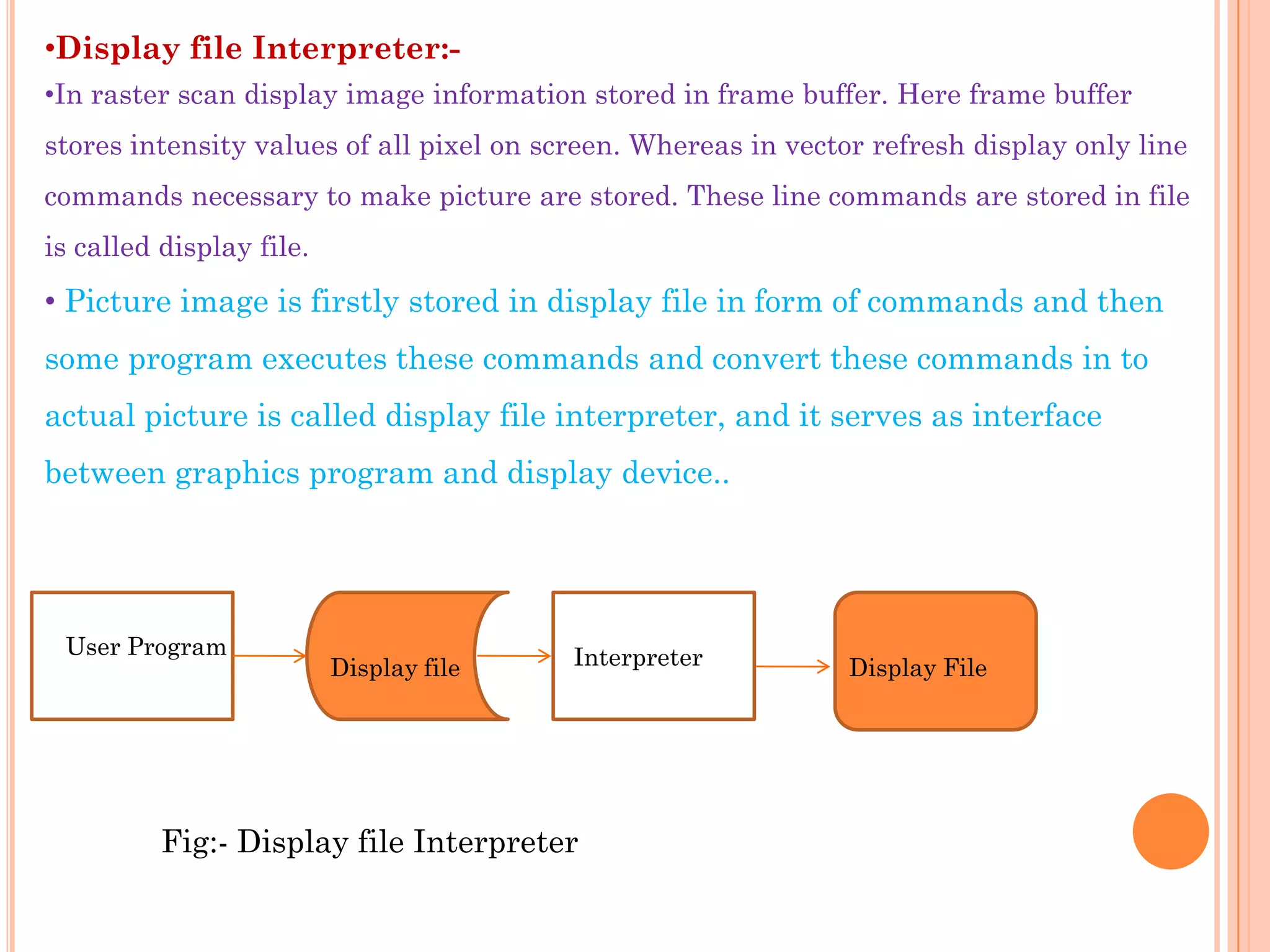 •Display file Interpreter:-
•In raster scan display image information stored in frame buffer. Here frame buffer
stores intensity values of all pixel on screen. Whereas in vector refresh display only line
commands necessary to make picture are stored. These line commands are stored in file
is called display file.
• Picture image is firstly stored in display file in form of commands and then
some program executes these commands and convert these commands in to
actual picture is called display file interpreter, and it serves as interface
between graphics program and display device..




 User Program                             Interpreter
                          Display file                          Display File




          Fig:- Display file Interpreter
 