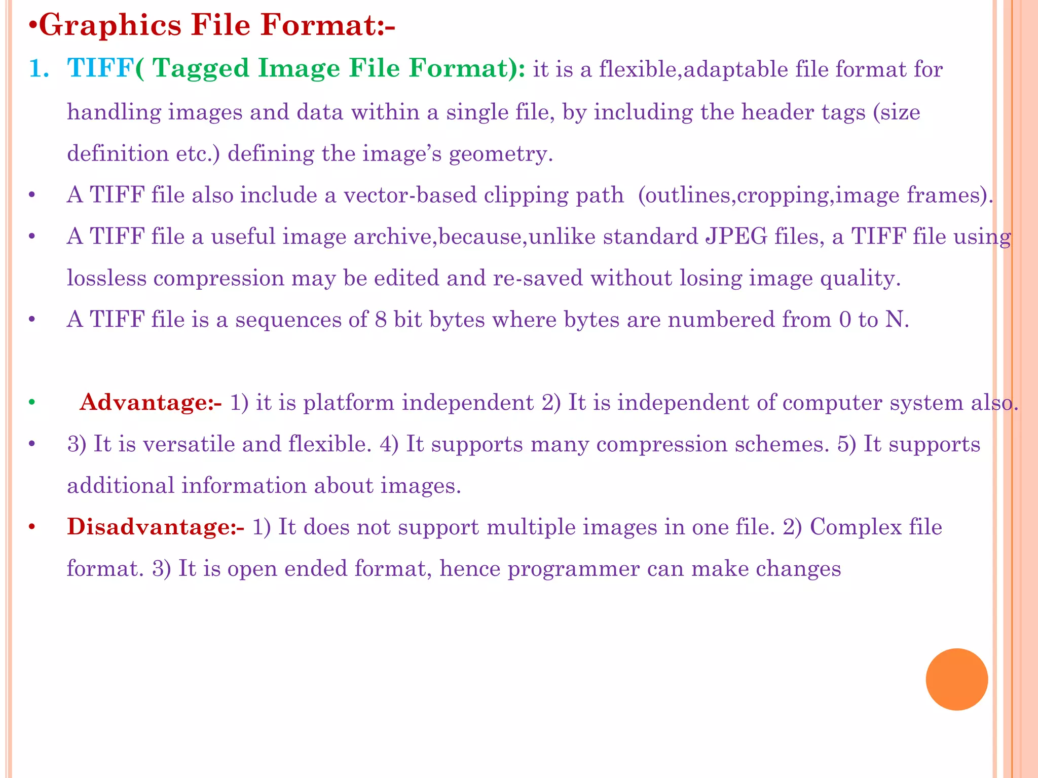 •Graphics File Format:-
1. TIFF( Tagged Image File Format): it is a flexible,adaptable file format for
    handling images and data within a single file, by including the header tags (size
    definition etc.) defining the image‟s geometry.
•   A TIFF file also include a vector-based clipping path (outlines,cropping,image frames).
•   A TIFF file a useful image archive,because,unlike standard JPEG files, a TIFF file using
    lossless compression may be edited and re-saved without losing image quality.
•   A TIFF file is a sequences of 8 bit bytes where bytes are numbered from 0 to N.


•    Advantage:- 1) it is platform independent 2) It is independent of computer system also.
•   3) It is versatile and flexible. 4) It supports many compression schemes. 5) It supports
    additional information about images.
•   Disadvantage:- 1) It does not support multiple images in one file. 2) Complex file
    format. 3) It is open ended format, hence programmer can make changes
 