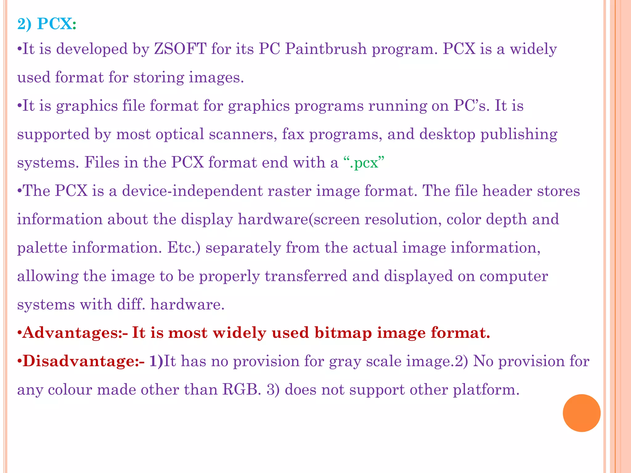 2) PCX:
•It is developed by ZSOFT for its PC Paintbrush program. PCX is a widely
used format for storing images.
•It is graphics file format for graphics programs running on PC‟s. It is
supported by most optical scanners, fax programs, and desktop publishing
systems. Files in the PCX format end with a “.pcx”
•The PCX is a device-independent raster image format. The file header stores
information about the display hardware(screen resolution, color depth and
palette information. Etc.) separately from the actual image information,
allowing the image to be properly transferred and displayed on computer
systems with diff. hardware.
•Advantages:- It is most widely used bitmap image format.
•Disadvantage:- 1)It has no provision for gray scale image.2) No provision for
any colour made other than RGB. 3) does not support other platform.
 