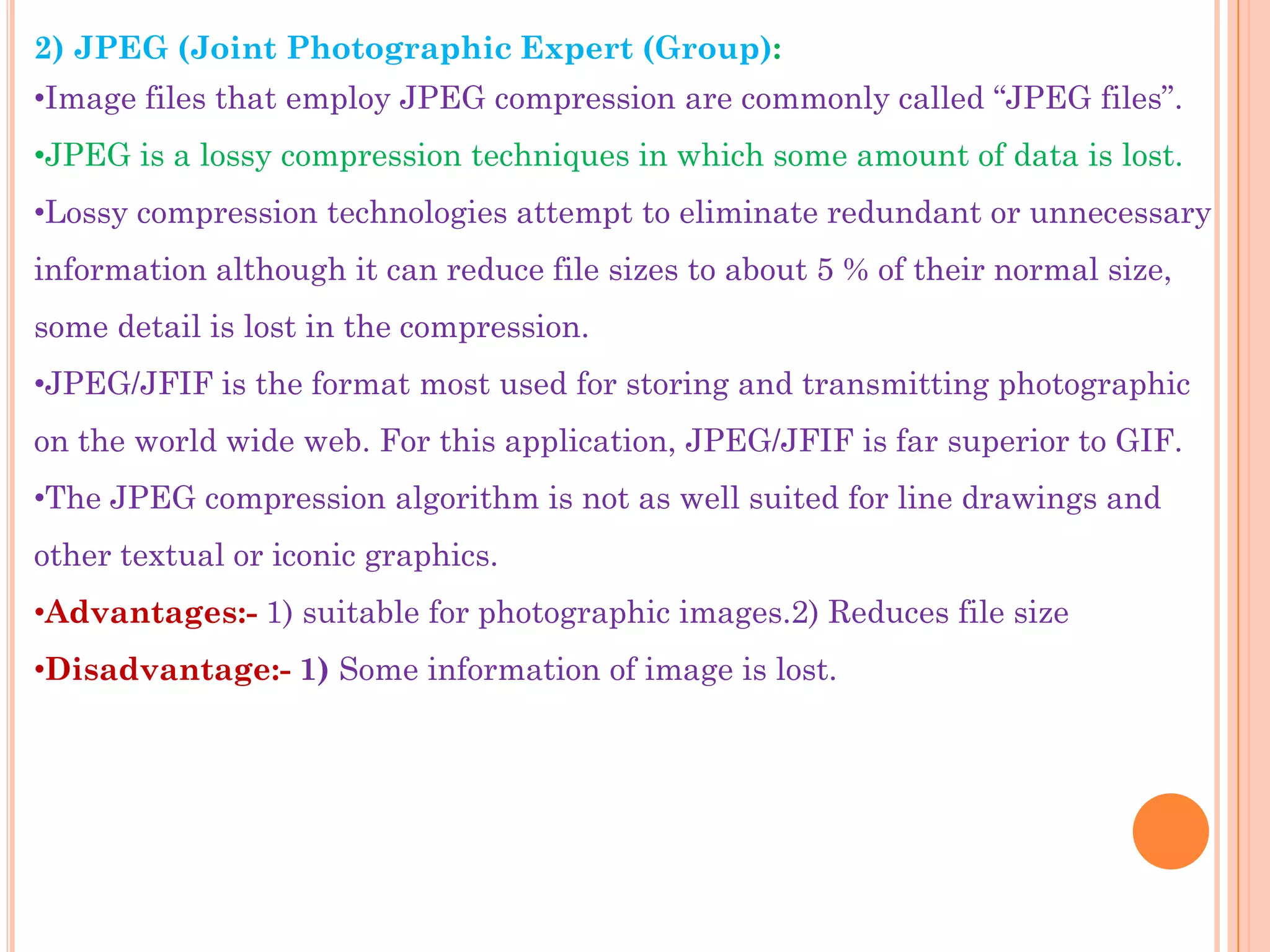 2) JPEG (Joint Photographic Expert (Group):
•Image files that employ JPEG compression are commonly called “JPEG files”.
•JPEG is a lossy compression techniques in which some amount of data is lost.
•Lossy compression technologies attempt to eliminate redundant or unnecessary
information although it can reduce file sizes to about 5 % of their normal size,
some detail is lost in the compression.
•JPEG/JFIF is the format most used for storing and transmitting photographic
on the world wide web. For this application, JPEG/JFIF is far superior to GIF.
•The JPEG compression algorithm is not as well suited for line drawings and
other textual or iconic graphics.
•Advantages:- 1) suitable for photographic images.2) Reduces file size
•Disadvantage:- 1) Some information of image is lost.
 