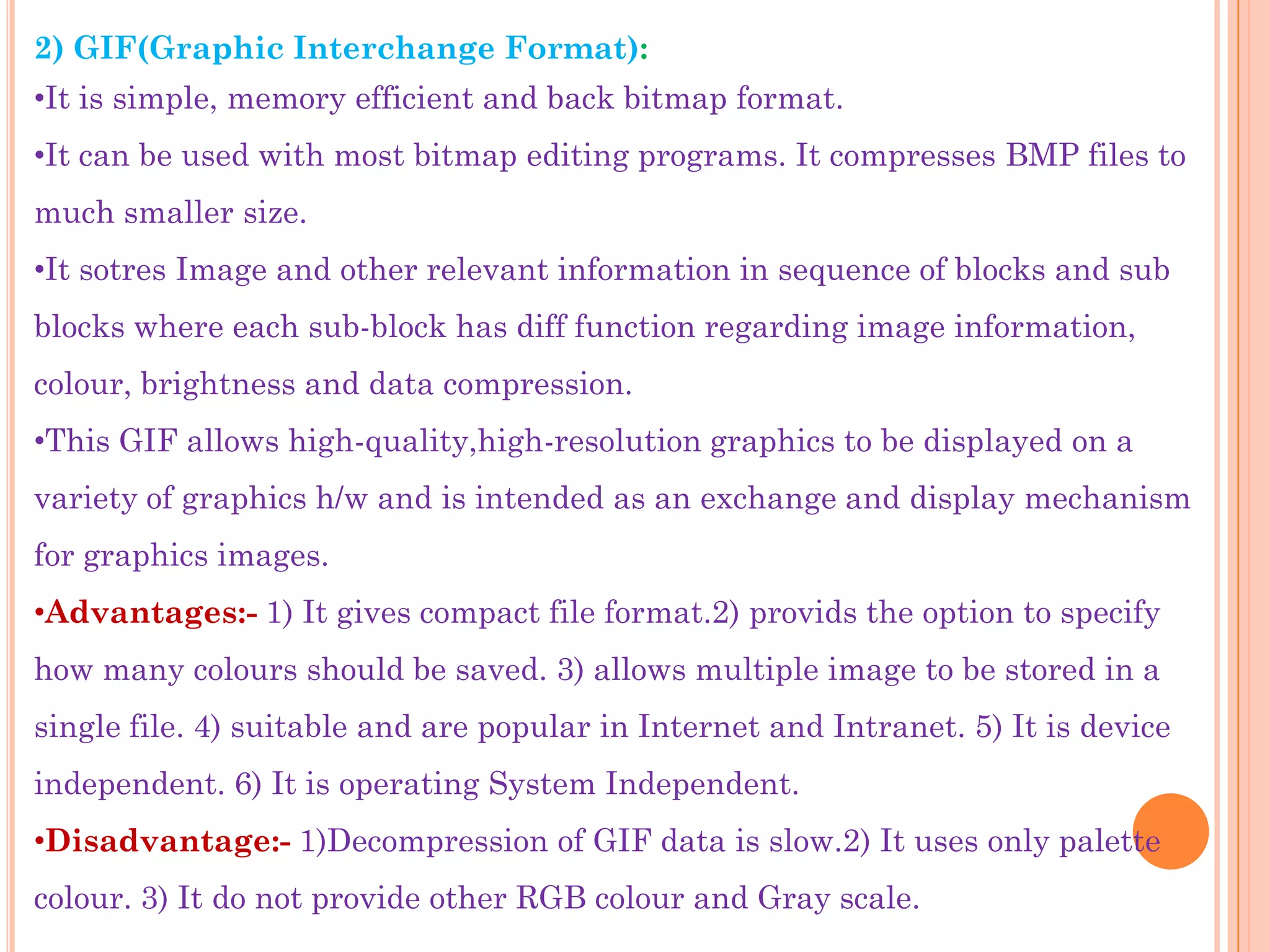 2) GIF(Graphic Interchange Format):
•It is simple, memory efficient and back bitmap format.
•It can be used with most bitmap editing programs. It compresses BMP files to
much smaller size.
•It sotres Image and other relevant information in sequence of blocks and sub
blocks where each sub-block has diff function regarding image information,
colour, brightness and data compression.
•This GIF allows high-quality,high-resolution graphics to be displayed on a
variety of graphics h/w and is intended as an exchange and display mechanism
for graphics images.
•Advantages:- 1) It gives compact file format.2) provids the option to specify
how many colours should be saved. 3) allows multiple image to be stored in a
single file. 4) suitable and are popular in Internet and Intranet. 5) It is device
independent. 6) It is operating System Independent.
•Disadvantage:- 1)Decompression of GIF data is slow.2) It uses only palette
colour. 3) It do not provide other RGB colour and Gray scale.
 