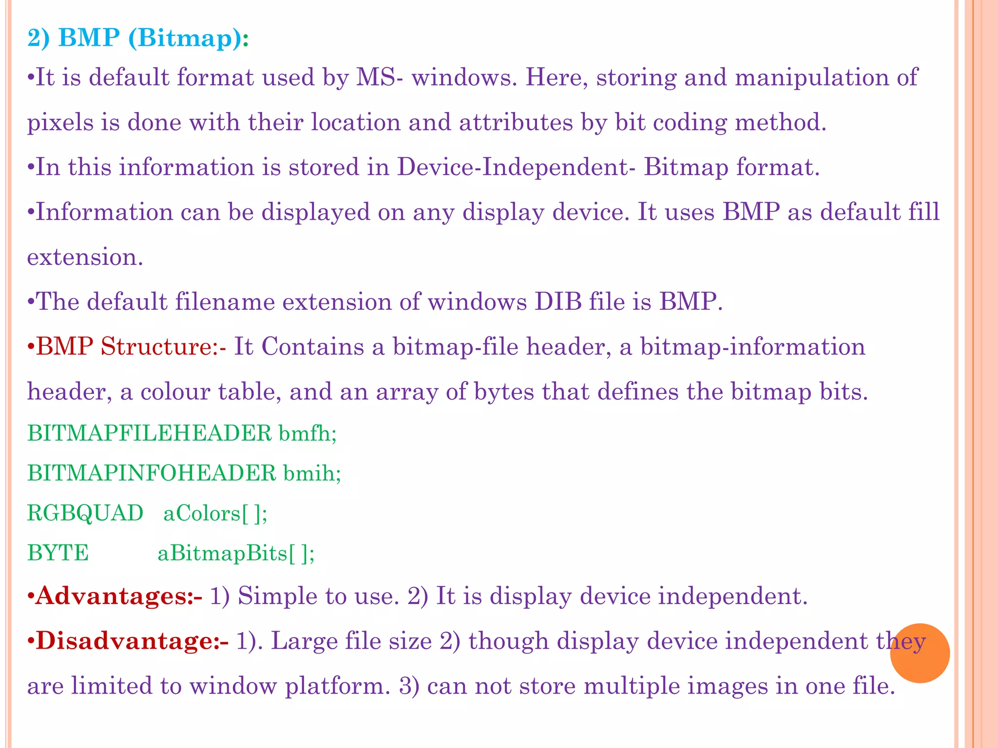 2) BMP (Bitmap):
•It is default format used by MS- windows. Here, storing and manipulation of
pixels is done with their location and attributes by bit coding method.
•In this information is stored in Device-Independent- Bitmap format.
•Information can be displayed on any display device. It uses BMP as default fill
extension.
•The default filename extension of windows DIB file is BMP.
•BMP Structure:- It Contains a bitmap-file header, a bitmap-information
header, a colour table, and an array of bytes that defines the bitmap bits.
BITMAPFILEHEADER bmfh;
BITMAPINFOHEADER bmih;
RGBQUAD aColors[ ];
BYTE         aBitmapBits[ ];
•Advantages:- 1) Simple to use. 2) It is display device independent.
•Disadvantage:- 1). Large file size 2) though display device independent they
are limited to window platform. 3) can not store multiple images in one file.
 