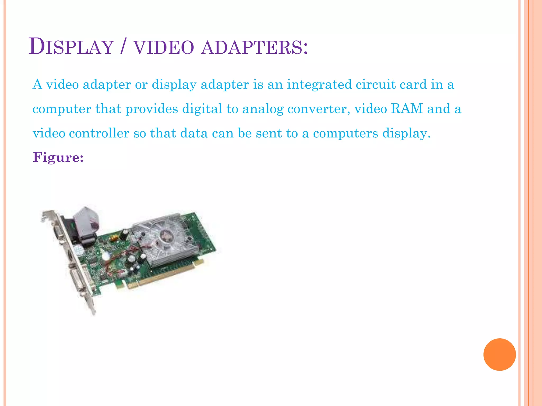 DISPLAY / VIDEO ADAPTERS:
A video adapter or display adapter is an integrated circuit card in a
computer that provides digital to analog converter, video RAM and a
video controller so that data can be sent to a computers display.
Figure:
 