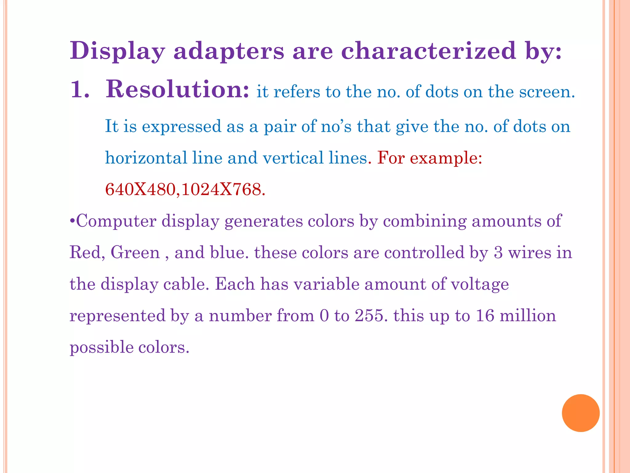 Display adapters are characterized by:
1. Resolution: it refers to the no. of dots on the screen.
    It is expressed as a pair of no‟s that give the no. of dots on
    horizontal line and vertical lines. For example:
    640X480,1024X768.
•Computer display generates colors by combining amounts of
Red, Green , and blue. these colors are controlled by 3 wires in
the display cable. Each has variable amount of voltage
represented by a number from 0 to 255. this up to 16 million
possible colors.
 