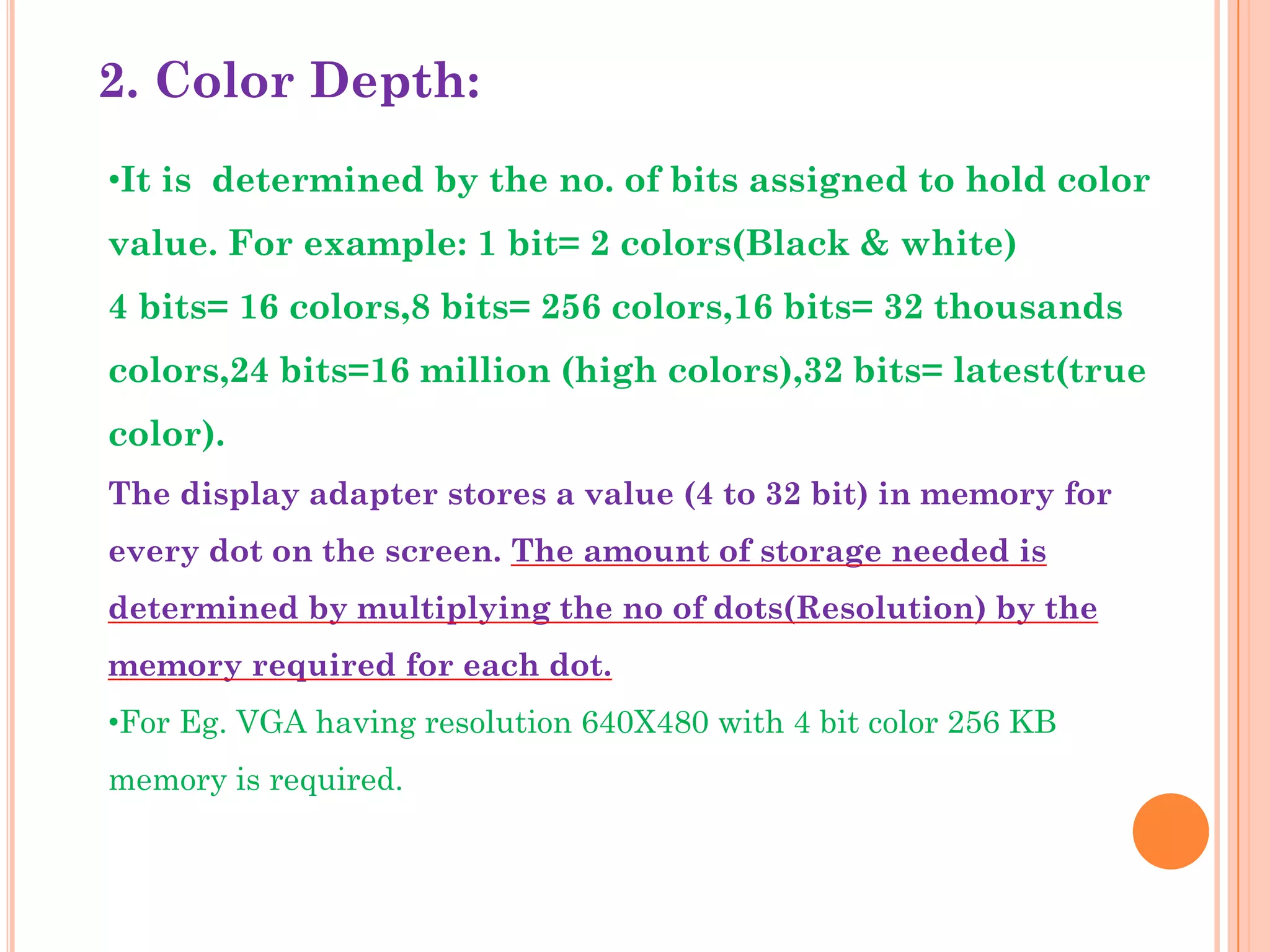 2. Color Depth:
•It is determined by the no. of bits assigned to hold color
value. For example: 1 bit= 2 colors(Black & white)
4 bits= 16 colors,8 bits= 256 colors,16 bits= 32 thousands
colors,24 bits=16 million (high colors),32 bits= latest(true
color).
The display adapter stores a value (4 to 32 bit) in memory for
every dot on the screen. The amount of storage needed is
determined by multiplying the no of dots(Resolution) by the
memory required for each dot.
•For Eg. VGA having resolution 640X480 with 4 bit color 256 KB
memory is required.
 