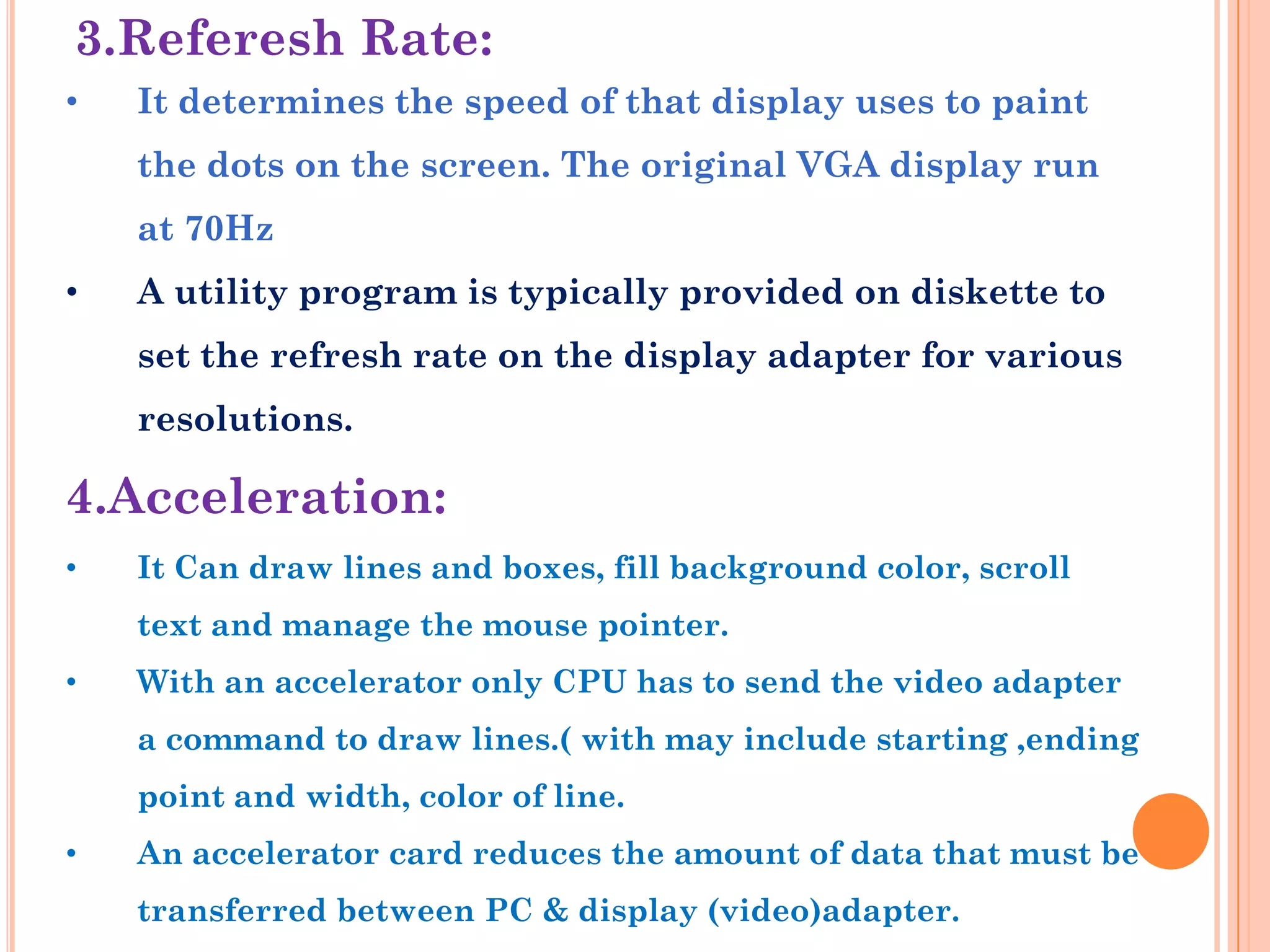3.Referesh Rate:
•   It determines the speed of that display uses to paint
    the dots on the screen. The original VGA display run
    at 70Hz
•   A utility program is typically provided on diskette to
    set the refresh rate on the display adapter for various
    resolutions.

4.Acceleration:
•   It Can draw lines and boxes, fill background color, scroll
    text and manage the mouse pointer.
•   With an accelerator only CPU has to send the video adapter
    a command to draw lines.( with may include starting ,ending
    point and width, color of line.
•   An accelerator card reduces the amount of data that must be
    transferred between PC & display (video)adapter.
 