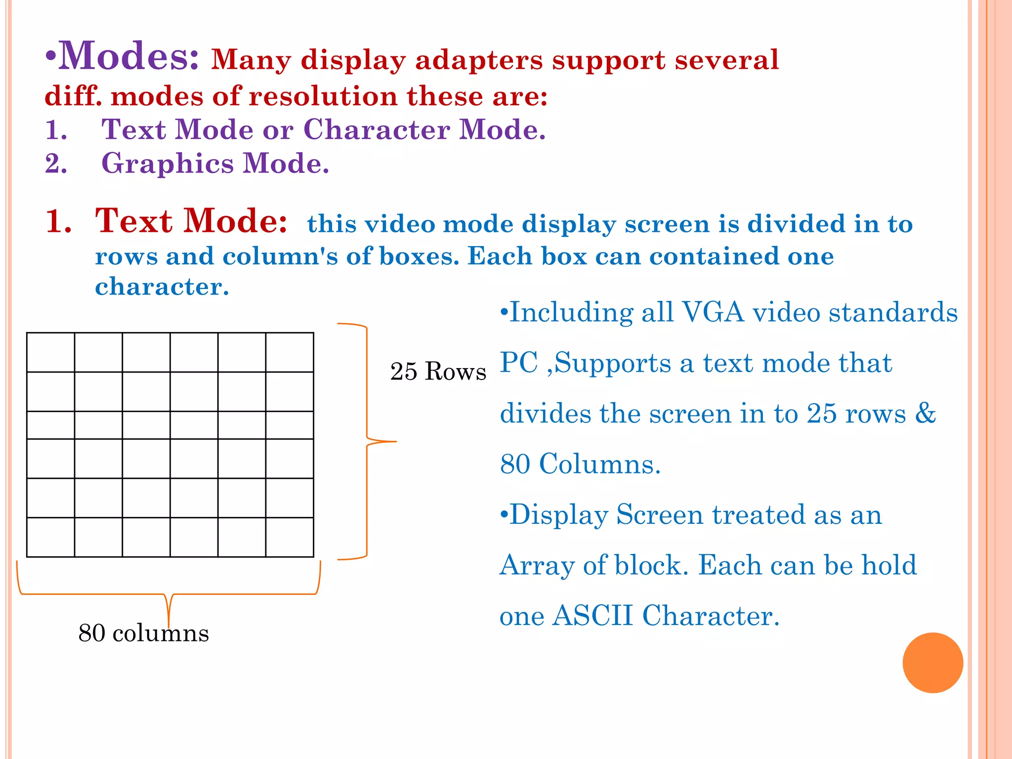 •Modes: Many display adapters support several
diff. modes of resolution these are:
1. Text Mode or Character Mode.
2. Graphics Mode.

1. Text Mode:    this video mode display screen is divided in to
   rows and column's of boxes. Each box can contained one
   character.
                                 •Including all VGA video standards

                        25 Rows PC ,Supports a text mode that
                                 divides the screen in to 25 rows &
                                 80 Columns.
                                 •Display Screen treated as an
                                 Array of block. Each can be hold
                                 one ASCII Character.
  80 columns
 