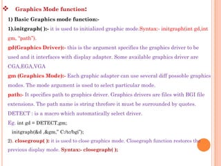     Graphics Mode function:
1) Basic Graphics mode function:-
1).initgraph( ):- it is used to initialized graphic mode.Syntax:- initgraph(int gd,int
gm, “path”).
gd(Graphics Driver):- this is the argument specifies the graphics driver to be
used and it interfaces with display adapter. Some available graphics driver are
CGA,EGA,VGA
gm (Graphics Mode):- Each graphic adapter can use several diff possoble graphics
modes. The mode argument is used to select particular mode.
path:- It specifies path to graphics driver. Graphics drivers are files with BGI file
extensions. The path name is string threfore it must be surrounded by quotes.
DETECT : is a macro which automatically select driver.
Eg. int gd = DETECT,gm;
    initgraph(&d ,&gm,” C:/tc/bgi”);
2). closegroup( ): it is used to close graphics mode. Closegraph function restores the
previous display mode. Syntax:- closegraph( );
 