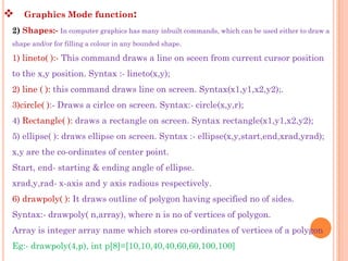    Graphics Mode function:
2) Shapes:- In computer graphics has many inbuilt commands, which can be used either to draw a
shape and/or for filling a colour in any bounded shape.

1) lineto( ):- This command draws a line on sceen from current cursor position
to the x,y position. Syntax :- lineto(x,y);
2) line ( ): this command draws line on screen. Syntax(x1,y1,x2,y2);.
3)circle( ):- Draws a cirlce on screen. Syntax:- circle(x,y,r);
4) Rectangle( ): draws a rectangle on screen. Syntax rectangle(x1,y1,x2,y2);
5) ellipse( ): draws ellipse on screen. Syntax :- ellipse(x,y,start,end,xrad,yrad);
x,y are the co-ordinates of center point.
Start, end- starting & ending angle of ellipse.
xrad,y,rad- x-axis and y axis radious respectively.
6) drawpoly( ): It draws outline of polygon having specified no of sides.
Syntax:- drawpoly( n,array), where n is no of vertices of polygon.
Array is integer array name which stores co-ordinates of vertices of a polygon
Eg:- drawpoly(4,p), int p[8]=[10,10,40,40,60,60,100,100]
 