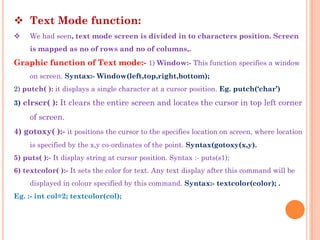  Text Mode function:
    We had seen, text mode screen is divided in to characters position. Screen
     is mapped as no of rows and no of columns,.
Graphic function of Text mode:- 1) Window:- This function specifies a window
     on screen. Syntax:- Window(left,top,right,bottom);
2) putch( ): it displays a single character at a cursor position. Eg. putch(„char‟)
3) clrscr( ): It clears the entire screen and locates the cursor in top left corner

     of screen.
4) gotoxy( ):- it positions the cursor to the specifies location on screen, where location
     is specified by the x,y co-ordinates of the point. Syntax(gotoxy(x,y).
5) puts( ):- It display string at cursor position. Syntax :- puts(s1);
6) textcolor( ):- It sets the color for text. Any text display after this command will be
     displayed in colour specified by this command. Syntax:- textcolor(color); .
Eg. :- int col=2; textcolor(col);
 