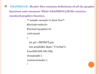    GRAPHICS.H : Header files contains definitions of all the graphic
    functions and constants. While GRAPHICS.LIB file contains
    standard graphics function.
                 /* sample example to draw line*/
                 #include<stdio.h>
                 #include<graphics.h>
                 void main()
                 {
                     int gd = DETECT,gm;
                     init graph(&d ,&gm,” C:/tc/bgi”);
                 Line(200,200,100,100);
                 closegraph( );
                 restorecrtmode( ) ;
                 }
 