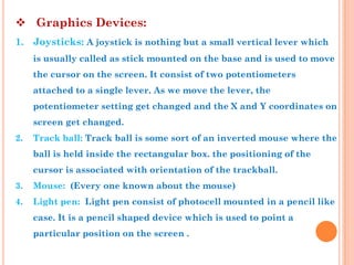  Graphics Devices:
1. Joysticks: A joystick is nothing but a small vertical lever which
     is usually called as stick mounted on the base and is used to move
     the cursor on the screen. It consist of two potentiometers
     attached to a single lever. As we move the lever, the
     potentiometer setting get changed and the X and Y coordinates on
     screen get changed.
2.   Track ball: Track ball is some sort of an inverted mouse where the
     ball is held inside the rectangular box. the positioning of the
     cursor is associated with orientation of the trackball.
3.   Mouse: (Every one known about the mouse)
4.   Light pen: Light pen consist of photocell mounted in a pencil like
     case. It is a pencil shaped device which is used to point a
     particular position on the screen .
 