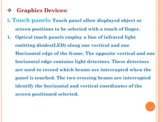  Graphics Devices:
5. Touch panels: Touch panel allow displayed object or
   screen positions to be selected with a touch of finger.
1. Optical touch panels employ a line of infrared light
   emitting diodes(LED) along one vertical and one
   Horizontal edge of the frame. The opposite vertical and one
   horizontal edge contains light detectors. These detectors
   are used to record which beams are interrupted when the
   panel is touched. The two crossing beams are interrupted
   identify the horizontal and vertical coordinates of the
   screen positioned selected.
 