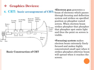  Graphics Devices:
                                   •Electron gun generates a
6. CRT: basic arrangement of CRT:. beam of electrons which passes
                                   through focusing and deflection
                                   system and strikes on specified
                                   position on phosphor coated
                                   screen. When electron beam
                                   strikes phosphor that phosphor
                                   that phosphor spot emits light
                                   and thus the point on screen is
                                   visible.

                                       •Focusing system makes
                                       electron beam extremely finely
                                       focused and makes highly
                                       concentrated small spot when it
 Basic Construction of CRT             strikes phosphor.othrwise beam
                                       will spread when it reaches the
                                       screen.
 
