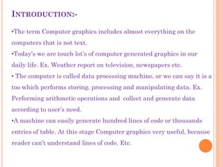 INTRODUCTION:-

•The term Computer graphics includes almost everything on the
computers that is not text.
•Today‟s we are touch lot‟s of computer generated graphics in our
daily life. Ex. Weather report on television, newspapers etc.
• The computer is called data processing machine, or we can say it is a
too which performs storing, processing and manipulating data. Ex.
Performing arithmetic operations and collect and generate data
according to user‟s need.
•A machine can easily generate hundred lines of code or thousands
entries of table. At this stage Computer graphics very useful, because
reader can‟t understand lines of code. Etc.
 