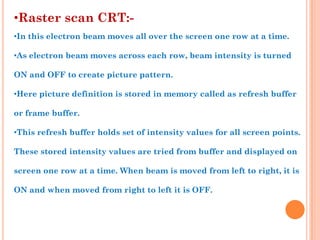 •Raster scan CRT:-
•In this electron beam moves all over the screen one row at a time.

•As electron beam moves across each row, beam intensity is turned

ON and OFF to create picture pattern.

•Here picture definition is stored in memory called as refresh buffer

or frame buffer.

•This refresh buffer holds set of intensity values for all screen points.

These stored intensity values are tried from buffer and displayed on

screen one row at a time. When beam is moved from left to right, it is

ON and when moved from right to left it is OFF.
 