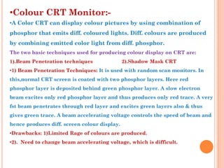 •Colour CRT Monitor:-
•A Color CRT can display colour pictures by using combination of
phosphor that emits diff. coloured lights. Diff. colours are produced
by combining emitted color light from diff. phosphor.
The two basic techniques used for producing colour display on CRT are:
1).Beam Penetration techniques                2).Shadow Mask CRT
•1) Beam Penetration Techniques: It is used with random scan monitors. In
this,normal CRT screen is coated with two phosphor layers. Here red
phosphor layer is deposited behind green phosphor layer. A slow electron
beam excites only red phosphor layer and thus produces only red trace. A very
fst beam penetrates through red layer and excites green layers also & thus
gives green trace. A beam accelerating voltage controls the speed of beam and
hence produces diff. screen colour display.
•Drawbacks: 1)Limited Rage of colours are produced.
•2). Need to change beam accelerating voltage, which is difficult.
 