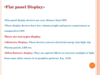 •Flat panel Display:-


•Flat panel display devices are very thinner than CRT.

•These display devices have low volume,weight and power requirement as

compared to CRT.

There are two types display.

•1)Emissive Display:- These devices convert electrical energy into light. Eg.

Plasma panels, LED etc.

•2)Non-Emissive display:- They use optical effects to converts sunlight or light

from some other source in to graphics patterns. E.g. LCD.
 