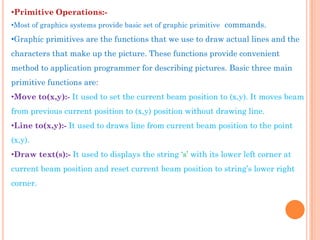 •Primitive Operations:-
•Most of graphics systems provide basic set of graphic primitive commands.

•Graphic primitives are the functions that we use to draw actual lines and the
characters that make up the picture. These functions provide convenient
method to application programmer for describing pictures. Basic three main
primitive functions are:
•Move to(x,y):- It used to set the current beam position to (x,y). It moves beam
from previous current position to (x,y) position without drawing line.
•Line to(x,y):- It used to draws line from current beam position to the point
(x,y).
•Draw text(s):- It used to displays the string „s‟ with its lower left corner at
current beam position and reset current beam position to string‟s lower right
corner.
 