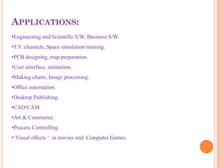APPLICATIONS:
•Engineering and/Scientific S/W, Business S/W.
•T.V. channels, Space simulation training.
•PCB designing, map preparation.
•User interface, animation.
•Making charts, Image processing.
•Office automation.
•Desktop Publishing.
•CAD/CAM
•Art & Commerce.
•Process Controlling.
•‘Visual effects ‘ in movies and Computer Games.
 