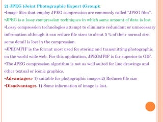2) JPEG (Joint Photographic Expert (Group):
•Image files that employ JPEG compression are commonly called “JPEG files”.
•JPEG is a lossy compression techniques in which some amount of data is lost.
•Lossy compression technologies attempt to eliminate redundant or unnecessary
information although it can reduce file sizes to about 5 % of their normal size,
some detail is lost in the compression.
•JPEG/JFIF is the format most used for storing and transmitting photographic
on the world wide web. For this application, JPEG/JFIF is far superior to GIF.
•The JPEG compression algorithm is not as well suited for line drawings and
other textual or iconic graphics.
•Advantages:- 1) suitable for photographic images.2) Reduces file size
•Disadvantage:- 1) Some information of image is lost.
 