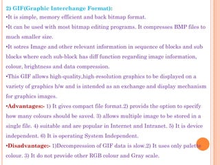 2) GIF(Graphic Interchange Format):
•It is simple, memory efficient and back bitmap format.
•It can be used with most bitmap editing programs. It compresses BMP files to
much smaller size.
•It sotres Image and other relevant information in sequence of blocks and sub
blocks where each sub-block has diff function regarding image information,
colour, brightness and data compression.
•This GIF allows high-quality,high-resolution graphics to be displayed on a
variety of graphics h/w and is intended as an exchange and display mechanism
for graphics images.
•Advantages:- 1) It gives compact file format.2) provids the option to specify
how many colours should be saved. 3) allows multiple image to be stored in a
single file. 4) suitable and are popular in Internet and Intranet. 5) It is device
independent. 6) It is operating System Independent.
•Disadvantage:- 1)Decompression of GIF data is slow.2) It uses only palette
colour. 3) It do not provide other RGB colour and Gray scale.
 