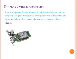 DISPLAY / VIDEO ADAPTERS:
A video adapter or display adapter is an integrated circuit card in a
computer that provides digital to analog converter, video RAM and a
video controller so that data can be sent to a computers display.
Figure:
 