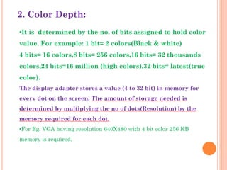 2. Color Depth:
•It is determined by the no. of bits assigned to hold color
value. For example: 1 bit= 2 colors(Black & white)
4 bits= 16 colors,8 bits= 256 colors,16 bits= 32 thousands
colors,24 bits=16 million (high colors),32 bits= latest(true
color).
The display adapter stores a value (4 to 32 bit) in memory for
every dot on the screen. The amount of storage needed is
determined by multiplying the no of dots(Resolution) by the
memory required for each dot.
•For Eg. VGA having resolution 640X480 with 4 bit color 256 KB
memory is required.
 
