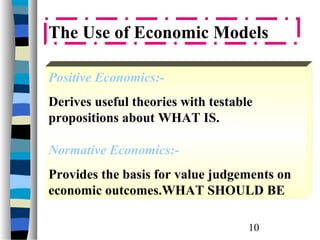 The Use of Economic Models

Positive Economics:-
Derives useful theories with testable
propositions about WHAT IS.

Normative Economics:-
Provides the basis for value judgements on
economic outcomes.WHAT SHOULD BE

                                    10
 
