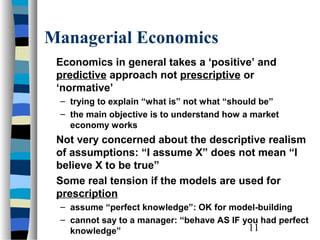 Managerial Economics
 Economics in general takes a ‘positive’ and
 predictive approach not prescriptive or
 ‘normative’
 – trying to explain “what is” not what “should be”
 – the main objective is to understand how a market
   economy works
 Not very concerned about the descriptive realism
 of assumptions: “I assume X” does not mean “I
 believe X to be true”
 Some real tension if the models are used for
 prescription
 – assume “perfect knowledge”: OK for model-building
 – cannot say to a manager: “behave AS IF you had perfect
   knowledge”                              11
 