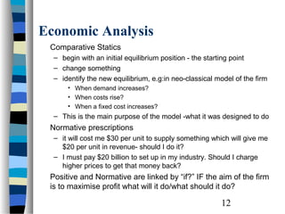 Economic Analysis
 Comparative Statics
  – begin with an initial equilibrium position - the starting point
  – change something
  – identify the new equilibrium, e.g:in neo-classical model of the firm
      • When demand increases?
      • When costs rise?
      • When a fixed cost increases?
  – This is the main purpose of the model -what it was designed to do
 Normative prescriptions
  – it will cost me $30 per unit to supply something which will give me
    $20 per unit in revenue- should I do it?
  – I must pay $20 billion to set up in my industry. Should I charge
    higher prices to get that money back?
 Positive and Normative are linked by “if?” IF the aim of the firm
 is to maximise profit what will it do/what should it do?

                                                        12
 