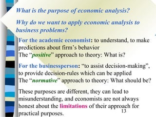 What is the purpose of economic analysis?
What is the purpose of economic analysis?
Why do we want to apply economic analysis to
Why do we want to apply economic analysis to
business problems?
business problems?
For the academic economist: to understand, to make
predictions about firm’s behavior
The “positive” approach to theory: What is?
For the businessperson: “to assist decision-making”,
to provide decision-rules which can be applied
The “normative” approach to theory: What should be?
These purposes are different, they can lead to
misunderstanding, and economists are not always
honest about the limitations of their approach for
                                           13
practical purposes.
 